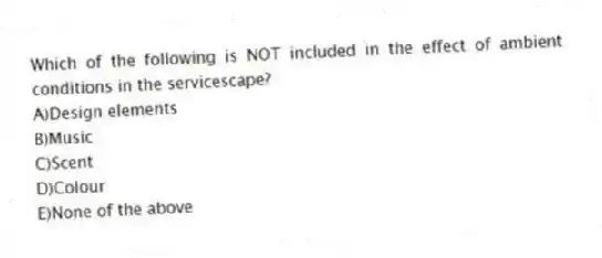 Which of the following is NOT included in the effect of ambient conditions in the servicescape?
A)Design elements
B)Music
C)Scent
D)Colour
E)None of the above