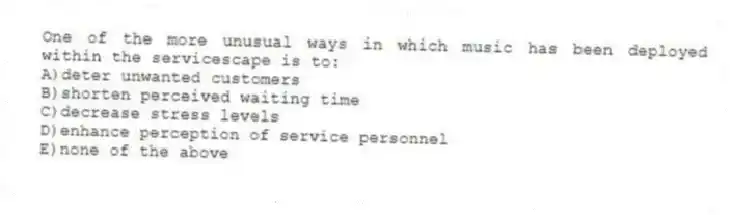 One of the more unusual ways in which music has been deployed within the servicescape is to:
A)deter unwanted customers
B)shorten perceived waiting time
C)decrease stress levels
D)enhance perception of service personnel
E)none of the above