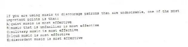 If you are using music to discourage patrons that are undesirable, one of the most important points is that:
A)quiet music is most effective
B)music that is unfamiliar is most effective
C)military music is most effective
D)loud music is most effective
E)discordant music is most effective