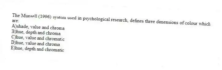 The Munsell (1996) system used in psychological research, defines three dimensions of colour which are:
A)shade, value and chroma
B)hue, depth and chroma
C)hue, value and chromatic
D)hue, value and chroma
E)hue, depth and chromatic