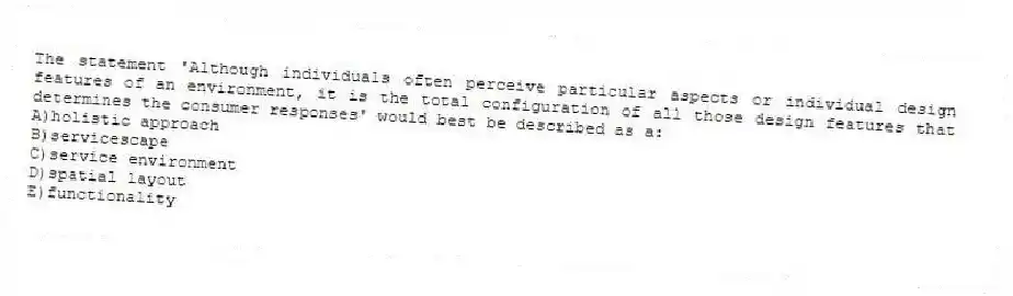 The statement 'Although individuals often perceive particular aspects or individual design features of an environment, it is the total configuration of all those design features that determines the consumer responses' would best be described as a:
A)holistic approach
B)servicescape
C)service environment
D)spatial layout
E)functionality
