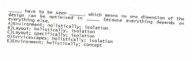 _____ have to be seen _____, which means no one dimension of the design can be optimised in _____ because everything depends on everything else.
A)Environment; holistically; isolation
B)Layout; holistically; isolation
C)Layout; specifically; isolation
D)Servicescapes; holistically; isolation
E)Environment; holistically; concept