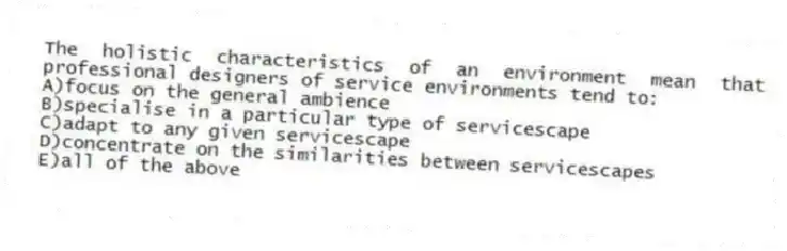 The holistic characteristics of an environment mean that professional designers of service environments tend to:
A)focus on the general ambience
B)specialise in a particular type of servicescape
C)adapt to any given servicescape
D)concentrate on the similarities between servicescapes
E)all of the above