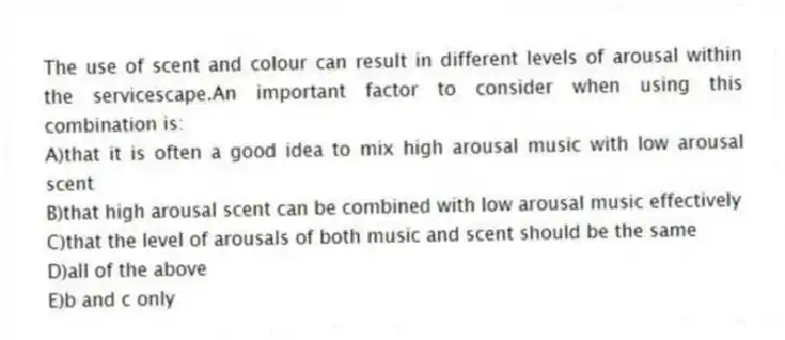 The use of scent and colour can result in different levels of arousal within the servicescape.An important factor to consider when using this combination is:
A)that it is often a good idea to mix high arousal music with low arousal scent
B)that high arousal scent can be combined with low arousal music effectively
C)that the level of arousals of both music and scent should be the same
D)all of the above
E)b and c only