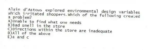 Alain d'Astous explored environmental design variables which irritated shoppers.Which of the following created a problem?
A)Unable to find what one needs
B)Bad smell in the store
C)Directions within the store are inadequate
D)All of the above
E)a and c