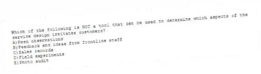 Which of the following is NOT a tool that can be used to determine which aspects of the service design irritates customers?
A)Keen observations
B)Feedback and ideas from frontline staff
C)Sales records
D)Field experiments
E)Photo audit