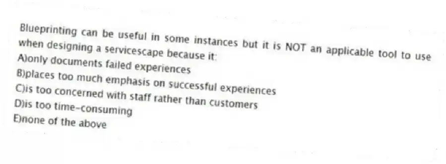 Blueprinting can be useful in some instances but it is NOT an applicable tool to use when designing a servicescape because it:
A)only documents failed experiences
B)places too much emphasis on successful experiences
C)is too concerned with staff rather than customers
D)is too time-consuming
E)none of the above