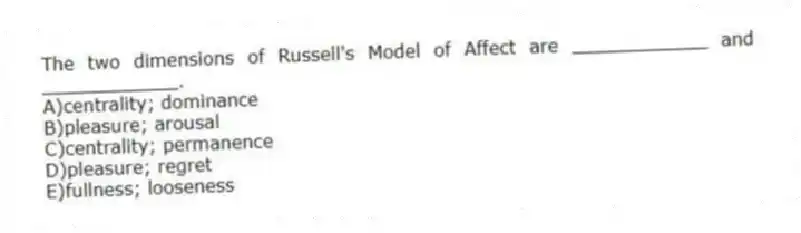 The two dimensions of Russell's Model of Affect are ____________ and ____________.
A)centrality; dominance
B)pleasure; arousal
C)centrality; permanence
D)pleasure; regret
E)fullness; looseness