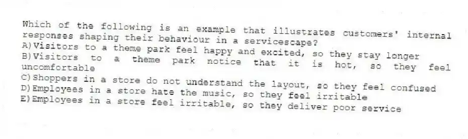 Which of the following is an example that illustrates customers' internal responses shaping their behaviour in a servicescape?
A)Visitors to a theme park feel happy and excited, so they stay longer
B)Visitors to a theme park notice that it is hot, so they feel uncomfortable
C)Shoppers in a store do not understand the layout, so they feel confused
D)Employees in a store hate the music, so they feel irritable
E)Employees in a store feel irritable, so they deliver poor service