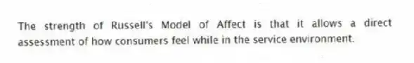 The strength of Russell's Model of Affect is that it allows a direct assessment of how consumers feel while in the service environment.