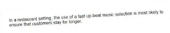 In a restaurant setting, the use of a fast up-beat music selection is most likely to ensure that customers stay for longer.