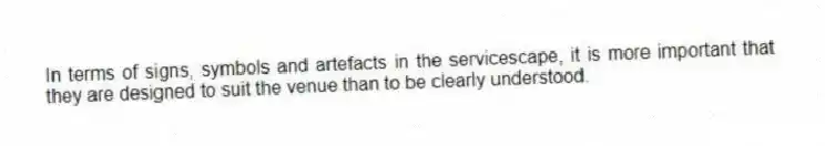 In terms of signs, symbols and artefacts in the servicescape, it is more important that they are designed to suit the venue than to be clearly understood.