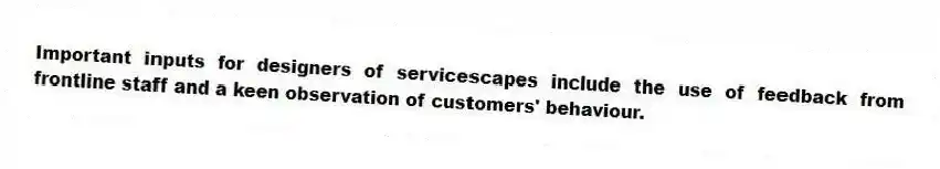 Important inputs for designers of servicescapes include the use of feedback from frontline staff and a keen observation of customers' behaviour.