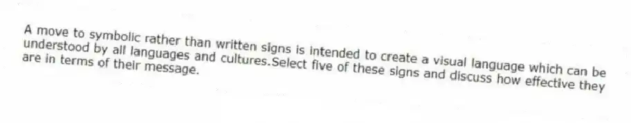 A move to symbolic rather than written signs is intended to create a visual language which can be understood by all languages and cultures.Select five of these signs and discuss how effective they are in terms of their message.