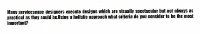 Many servicescape designers execute designs which are visually spectacular but not always as practical as they could be.Using a holistic approach what criteria do you consider to be the most important?