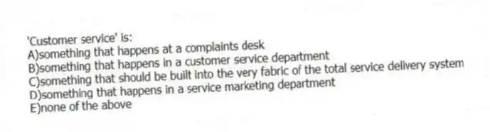 'Customer service' is:
A)something that happens at a complaints desk
B)something that happens in a customer service department
C)something that should be built into the very fabric of the total service delivery system
D)something that happens in a service marketing department
E)none of the above