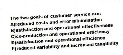 The two goals of customer service are:
A)reduced costs and error minimisation
B)satisfaction and operational effectiveness
C)co-production and operational efficiency
D)satisfaction and operational efficiency
E)reduced variability and increased tangibility