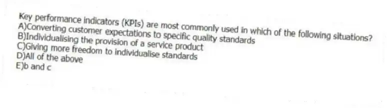 Key performance indicators (KPIs) are most commonly used in which of the following situations?
A)Converting customer expectations to specific quality standards
B)Individualising the provision of a service product
C)Giving more freedom to individualise standards
D)All of the above
E)b and c