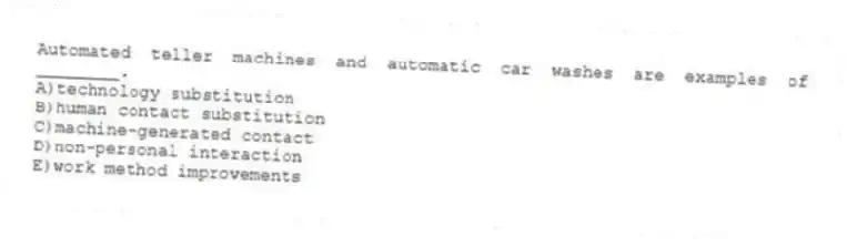 Automated teller machines and automatic car washes are examples of ________.
A)technology substitution
B)human contact substitution
C)machine-generated contact
D)non-personal interaction
E)work method improvements
