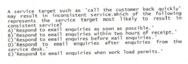 A service target such as 'call the customer back quickly' may result in inconsistent service.Which of the following represents the service target most likely to result in consistent service?
A)'Respond to email enquiries as soon as possible.'
B)'Respond to email enquiries within two hours of receipt.'
C)'Respond to email enquires before mail enquiries.'
D)'Respond to email enquiries after enquiries from the service desk.'
E)'Respond to email enquiries when work load permits.'