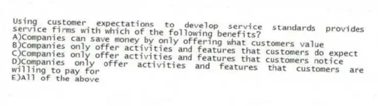 Using customer expectations to develop service standards provides service firms with which of the following benefits?
A)Companies can save money by only offering what customers value
B)Companies only offer activities and features that customers do expect
C)Companies only offer activities and features that customers notice
D)Companies only offer activities and features that customers are willing to pay for
E)All of the above