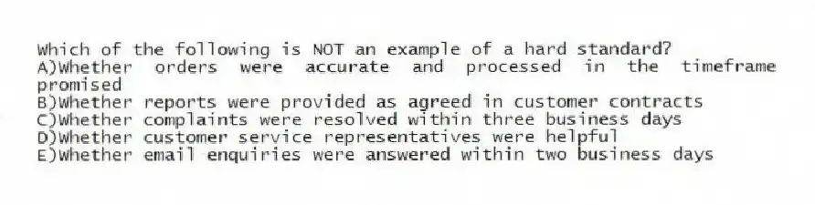 Which of the following is NOT an example of a hard standard?
A)Whether orders were accurate and processed in the timeframe promised
B)Whether reports were provided as agreed in customer contracts
C)Whether complaints were resolved within three business days
D)Whether customer service representatives were helpful
E)Whether email enquiries were answered within two business days