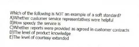 Which of the following is NOT an example of a soft standard?
A)Whether customer service representatives were helpful
B)How speedy the service is
C)Whether reports were provided as agreed in customer contracts
D)The level of product knowledge
E)The level of courtesy extended