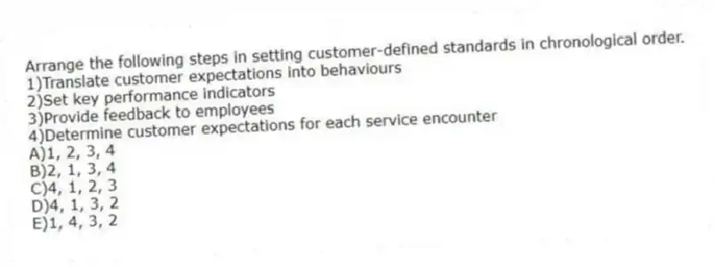 Arrange the following steps in setting customer-defined standards in chronological order.
1)Translate customer expectations into behaviours
2)Set key performance indicators
3)Provide feedback to employees
4)Determine customer expectations for each service encounter
A)1, 2, 3, 4
B)2, 1, 3, 4
C)4, 1, 2, 3
D)4, 1, 3, 2
E)1, 4, 3, 2