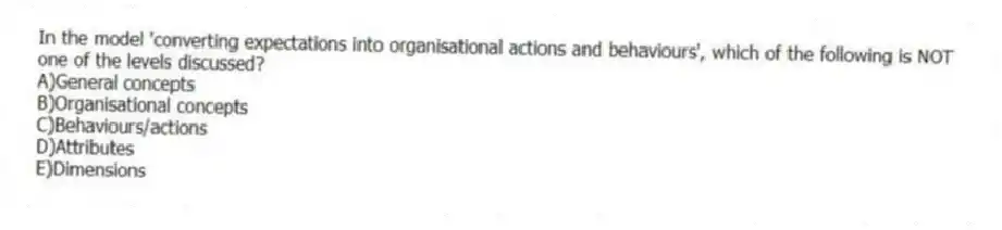 In the model 'converting expectations into organisational actions and behaviours', which of the following is NOT one of the levels discussed?
A)General concepts
B)Organisational concepts
C)Behaviours/actions
D)Attributes
E)Dimensions