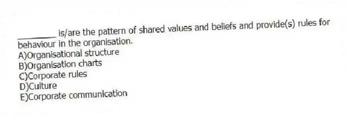 ________ is/are the pattern of shared values and beliefs and provide(s) rules for behaviour in the organisation.
A)Organisational structure
B)Organisation charts
C)Corporate rules
D)Culture
E)Corporate communication