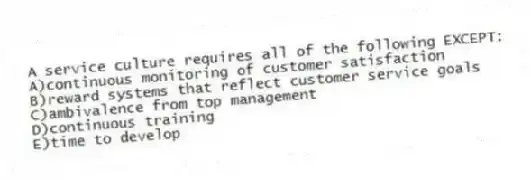 A service culture requires all of the following EXCEPT:
A)continuous monitoring of customer satisfaction
B)reward systems that reflect customer service goals
C)ambivalence from top management
D)continuous training
E)time to develop