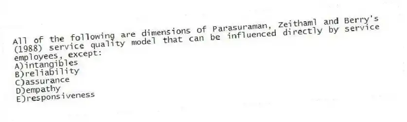 All of the following are dimensions of Parasuraman, Zeithaml and Berry's (1988) service quality model that can be influenced directly by service employees, except:
A)intangibles
B)reliability
C)assurance
D)empathy
E)responsiveness