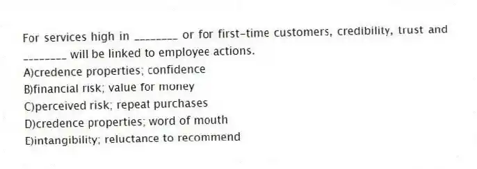 For services high in ________ or for first-time customers, credibility, trust and ________ will be linked to employee actions.
A)credence properties; confidence
B)financial risk; value for money
C)perceived risk; repeat purchases
D)credence properties; word of mouth
E)intangibility; reluctance to recommend