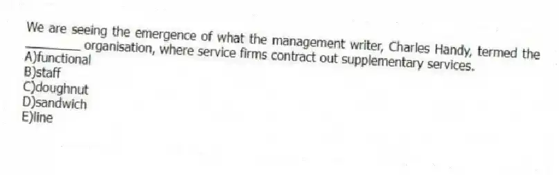 We are seeing the emergence of what the management writer, Charles Handy, termed the ________ organisation, where service firms contract out supplementary services.
A)functional
B)staff
C)doughnut
D)sandwich
E)line
