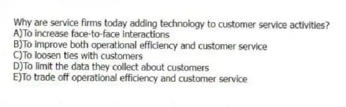 Why are service firms today adding technology to customer service activities?
A)To increase face-to-face interactions
B)To improve both operational efficiency and customer service
C)To loosen ties with customers
D)To limit the data they collect about customers
E)To trade off operational efficiency and customer service
