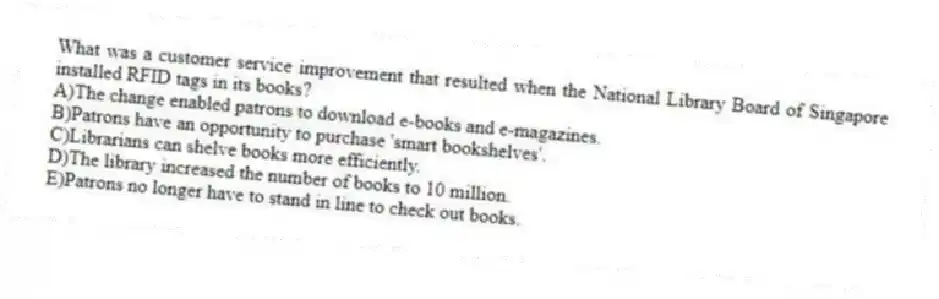 What was a customer service improvement that resulted when the National Library Board of Singapore installed RFID tags in its books?
A)The change enabled patrons to download e-books and e-magazines.
B)Patrons have an opportunity to purchase 'smart bookshelves'.
C)Librarians can shelve books more efficiently.
D)The library increased the number of books to 10 million.
E)Patrons no longer have to stand in line to check out books.