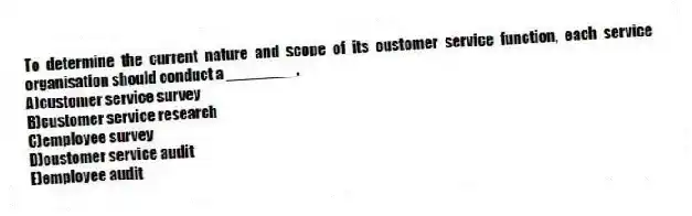 To determine the current nature and scope of its customer service function, each service organisation should conduct a ________.
A)customer service survey
B)customer service research
C)employee survey
D)customer service audit
E)employee audit
