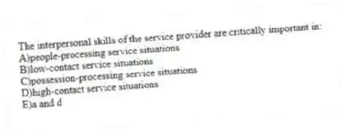 The interpersonal skills of the service provider are critically important in:
A)people-processing service situations
B)low-contact service situations
C)possession-processing service situations
D)high-contact service situations
E)a and d