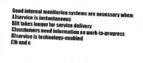Good internal monitoring systems are necessary when:
A)service is instantaneous
B)it takes longer for service delivery
C)customers need information on work-in-progress
D)service is technology-enabled
E)b and c