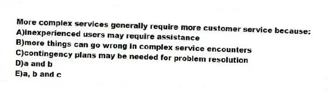 More complex services generally require more customer service because:
A)inexperienced users may require assistance
B)more things can go wrong in complex service encounters
C)contingency plans may be needed for problem resolution
D)a and b
E)a, b and c