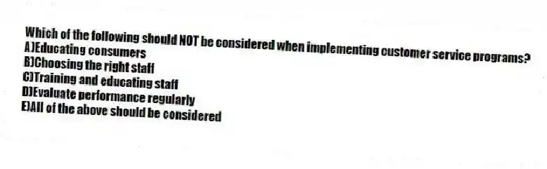 Which of the following should NOT be considered when implementing customer service programs?
A)Educating consumers
B)Choosing the right staff
C)Training and educating staff
D)Evaluate performance regularly
E)All of the above should be considered