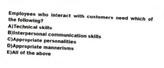 Employees who interact with customers need which of the following?
A)Technical skills
B)Interpersonal communication skills
C)Appropriate personalities
D)Appropriate mannerisms
E)All of the above