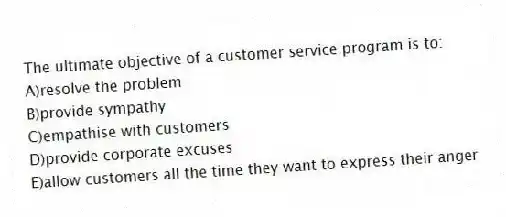 The ultimate objective of a customer service program is to:
A)resolve the problem
B)provide sympathy
C)empathise with customers
D)provide corporate excuses
E)allow customers all the time they want to express their anger