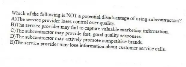 Which of the following is NOT a potential disadvantage of using subcontractors?
A)The service provider loses control over quality.
B)The service provider may fail to capture valuable marketing information.
C)The subcontractor may provide fast, good quality responses.
D)The subcontractor may actively promote competitive brands.
E)The service provider may lose information about customer service calls.