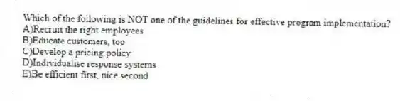 Which of the following is NOT one of the guidelines for effective program implementation?
A)Recruit the right employees
B)Educate customers, too
C)Develop a pricing policy
D)Individualise response systems
E)Be efficient first, nice second
