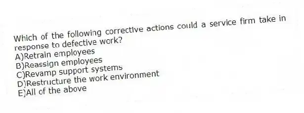 Which of the following corrective actions could a service firm take in response to defective work?
A)Retrain employees
B)Reassign employees
C)Revamp support systems
D)Restructure the work environment
E)All of the above