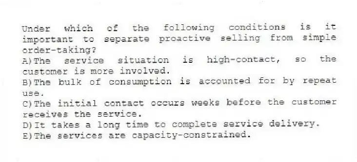 Under which of the following conditions is it important to separate proactive selling from simple order-taking?
A)The service situation is high-contact, so the customer is more involved.
B)The bulk of consumption is accounted for by repeat use.
C)The initial contact occurs weeks before the customer receives the service.
D)It takes a long time to complete service delivery.
E)The services are capacity-constrained.