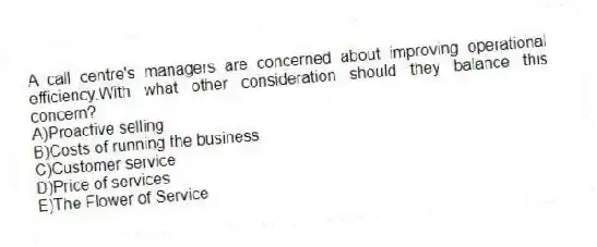 A call centre's managers are concerned about improving operational efficiency.With what other consideration should they balance this concern?
A)Proactive selling
B)Costs of running the business
C)Customer service
D)Price of services
E)The Flower of Service