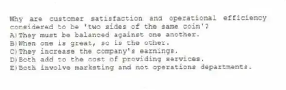 Why are customer satisfaction and operational efficiency considered to be 'two sides of the same coin'?
A)They must be balanced against one another.
B)When one is great, so is the other.
C)They increase the company's earnings.
D)Both add to the cost of providing services.
E)Both involve marketing and not operations departments.