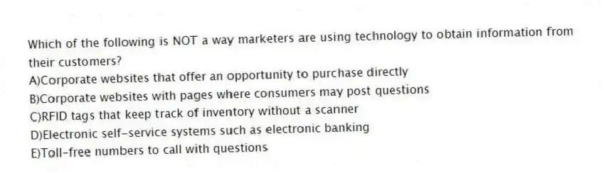 Which of the following is NOT a way marketers are using technology to obtain information from their customers?
A)Corporate websites that offer an opportunity to purchase directly
B)Corporate websites with pages where consumers may post questions
C)RFID tags that keep track of inventory without a scanner
D)Electronic self-service systems such as electronic banking
E)Toll-free numbers to call with questions